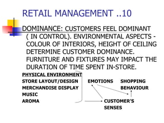 RETAIL MANAGEMENT ..10 DOMINANCE:  CUSTOMERS FEEL DOMINANT ( IN CONTROL). ENVIRONMENTAL ASPECTS - COLOUR OF INTERIORS, HEIGHT OF CEILING DETERMINE CUSTOMER DOMINANCE. FURNITURE AND FIXTURES MAY IMPACT THE DURATION OF TIME SPENT IN-STORE. PHYSICAL ENVIRONMENT STORE LAYOUT/DESIGN EMOTIONS SHOPPING MERCHANDISE DISPLAY  BEHAVIOUR  MUSIC    AROMA CUSTOMER’S  SENSES 