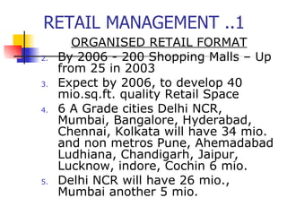 RETAIL MANAGEMENT ..1 ORGANISED RETAIL FORMAT By 2006 - 200 Shopping Malls – Up from 25 in 2003 Expect by 2006, to develop 40 mio.sq.ft. quality Retail Space 6 A Grade cities Delhi NCR, Mumbai, Bangalore, Hyderabad, Chennai, Kolkata will have 34 mio. and non metros Pune, Ahemadabad Ludhiana, Chandigarh, Jaipur, Lucknow, indore, Cochin 6 mio. Delhi NCR will have 26 mio., Mumbai another 5 mio. 