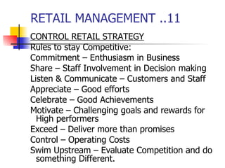 RETAIL MANAGEMENT ..11 CONTROL RETAIL STRATEGY Rules to stay Competitive: Commitment – Enthusiasm in Business Share – Staff Involvement in Decision making Listen & Communicate – Customers and Staff Appreciate – Good efforts  Celebrate – Good Achievements Motivate – Challenging goals and rewards for High performers Exceed – Deliver more than promises Control – Operating Costs Swim Upstream – Evaluate Competition and do something Different.  