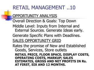 RETAIL MANAGEMENT ..10 OPPORTUNITY ANALYSIS Overall Direction & Goals: Top Down Middle Level: Inputs from Internal and External Sources. Generate Ideas early. Generate Specific Plans with Deadlines. S ALES OPPORTUNITY GRID Rates the promise of New and Established Goods, Services, Store outlets RETAIL PRICE, FLOOR SPACE, DISPLAY COSTS, OPERATING COSTS, MARKUP; SALES ESTIMATES, GROSS AND NET PROFITS IN Rs. AT FIRST, SIX AND 12 MONTHS. 