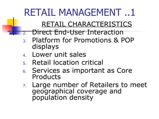 RETAIL MANAGEMENT ..1 RETAIL CHARACTERISTICS Direct End-User Interaction Platform for Promotions & POP displays Lower unit sales Retail location critical Services as important as Core Products Large number of Retailers to meet geographical coverage and population density 