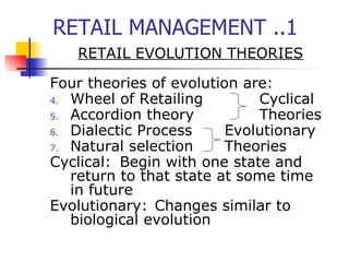 RETAIL MANAGEMENT ..1 RETAIL EVOLUTION THEORIES Four theories of evolution are: Wheel of Retailing Cyclical Accordion theory Theories Dialectic Process Evolutionary Natural selection Theories Cyclical: Begin with one state and return to that state at some time in future Evolutionary: Changes similar to biological evolution 