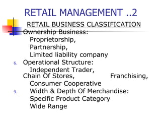 RETAIL MANAGEMENT ..2 RETAIL BUSINESS CLASSIFICATION Ownership Business: Proprietorship,  Partnership,  Limited liability company Operational Structure:   Independent Trader,  Chain Of Stores,  Franchising,  Consumer Cooperative Width & Depth Of Merchandise: Specific Product Category Wide Range  