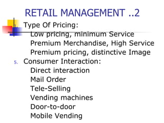 RETAIL MANAGEMENT ..2 Type Of Pricing: Low pricing, minimum Service Premium Merchandise, High Service Premium pricing, distinctive Image Consumer Interaction: Direct interaction Mail Order Tele-Selling Vending machines Door-to-door Mobile Vending 