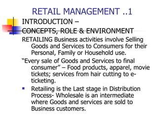 RETAIL MANAGEMENT ..1 INTRODUCTION –  CONCEPTS, ROLE & ENVIRONMENT  RETAILING Business activities involve Selling Goods and Services to Consumers for their Personal, Family or Household use. “ Every sale of Goods and Services to final consumer” – Food products, apparel, movie tickets; services from hair cutting to e-ticketing. Retailing is the Last stage in Distribution Process- Wholesale is an intermediate where Goods and services are sold to Business customers. 