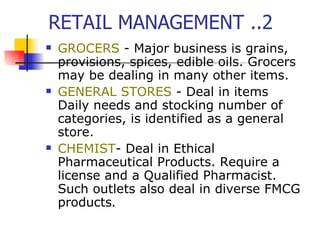RETAIL MANAGEMENT ..2 GROCERS  - Major business is grains, provisions, spices, edible oils. Grocers may be dealing in many other items.  GENERAL STORES  - Deal in items Daily needs and stocking number of categories, is identified as a general store. CHEMIST - D eal in Ethical Pharmaceutical Products. Require a license and a Qualified Pharmacist. Such outlets also deal in diverse FMCG products .    