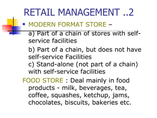 RETAIL MANAGEMENT ..2 MODERN FORMAT STORE  – a) Part of a chain of stores with self-service facilities b) Part of a chain, but does not have self-service Facilities c) Stand-alone (not part of a chain) with self-service facilities   FOOD STORE  : Deal mainly in food products - milk, beverages, tea, coffee, squashes, ketchup, jams, chocolates, biscuits,  bakeries  etc.  