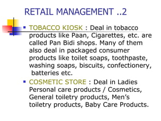 RETAIL MANAGEMENT ..2 TOBACCO KIOSK  : Deal in tobacco products like Paan, Cigarettes, etc. are called Pan Bidi shops. Many of them also deal in packaged consumer products like toilet soaps, toothpaste, washing soaps, biscuits, confectionery,  batteries etc.  COSMETIC STORE  : Deal in Ladies Personal care products / Cosmetics, General toiletry products, Men’s toiletry products, Baby Care Products. 