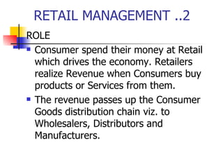 RETAIL MANAGEMENT ..2 ROLE Consumer spend their money at Retail which drives the economy. Retailers realize Revenue when Consumers buy products or Services from them.  The revenue passes up the Consumer Goods distribution chain viz. to Wholesalers, Distributors and Manufacturers. 