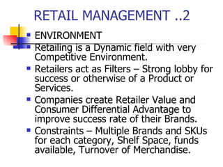 RETAIL MANAGEMENT ..2 ENVIRONMENT Retailing is a Dynamic field with very Competitive Environment.  Retailers act as Filters – Strong lobby for success or otherwise of a Product or Services.  Companies create Retailer Value and Consumer Differential Advantage to improve success rate of their Brands.  Constraints – Multiple Brands and SKUs for each category, Shelf Space, funds available, Turnover of Merchandise. 
