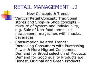 RETAIL MANAGEMENT ..2 New Concepts & Trends Vertical Retail Concept: Traditional stores and Shop-in-Shop concepts – mixture of system and individuality, e.g. Sale of Non-food items like newspapers, magazines with snacks, beverages Consumption Related Trends: Increasing Consumers with Purchasing Power & More Migrant Consumers Demand for Broad selection of Products Demand for Good quality Products e.g. Honest, Original and Green Products 