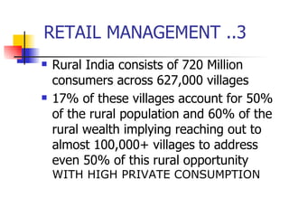 RETAIL MANAGEMENT ..3 Rural India consists of 720 Million consumers across 627,000 villages 17% of these villages account for 50% of the rural population and 60% of the rural wealth implying reaching out to almost 100,000+ villages to address even 50% of this rural opportunity  WITH HIGH PRIVATE CONSUMPTION 