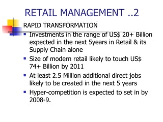 RETAIL MANAGEMENT ..2 RAPID TRANSFORMATION Investments in the range of US$ 20+ Billion expected in the next 5years in Retail & its Supply Chain alone Size of modern retail likely to touch US$ 74+ Billion by 2011 At least 2.5 Million additional direct jobs likely to be created in the next 5 years Hyper-competition is expected to set in by 2008-9. 