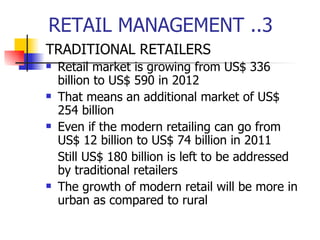 RETAIL MANAGEMENT ..3 TRADITIONAL RETAILERS Retail market is growing from US$ 336 billion to US$ 590 in 2012 That means an additional market of US$ 254 billion Even if the modern retailing can go from US$ 12 billion to US$ 74 billion in 2011 Still US$ 180 billion is left to be addressed by traditional retailers The growth of modern retail will be more in urban as compared to rural 