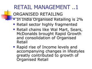 RETAIL MANAGEMENT ..1 ORGANISED RETAILING In India Organised Retailing is 2% Retail sector highly fragmented Retail chains like Wal Mart, Sears, McDonalds brought Rapid Growth and consolidation of Organised Retail  Rapid rise of Income levels and accompanying changes in lifestyles greatly contributed to growth of Organised Retail 