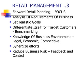 RETAIL MANAGEMENT ..3 Forward Retail Planning – FOCUS Analysis Of Requirements Of Business Set realistic Goals Differentiate Itself for Target Customers - Benchmarking Knowledge Of Business Environment – Legal, Economic, Competitive Synergize efforts Reduce Business Risk – Feedback and Control 