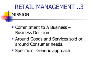 RETAIL MANAGEMENT ..3 MISSION Commitment to A Business –  Business Decision Around Goods and Services sold or around Consumer needs.  Specific or Generic approach 