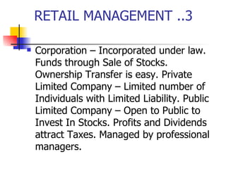 RETAIL MANAGEMENT ..3 Corporation – Incorporated under law. Funds through Sale of Stocks. Ownership Transfer is easy. Private Limited Company – Limited number of Individuals with Limited Liability. Public Limited Company – Open to Public to Invest In Stocks. Profits and Dividends attract Taxes. Managed by professional managers. 
