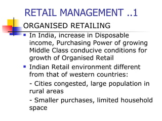 RETAIL MANAGEMENT ..1 ORGANISED RETAILING In India, increase in Disposable income, Purchasing Power of growing Middle Class conducive conditions for growth of Organised Retail Indian Retail environment different from that of western countries: - Cities congested, large population in rural areas - Smaller purchases, limited household space 
