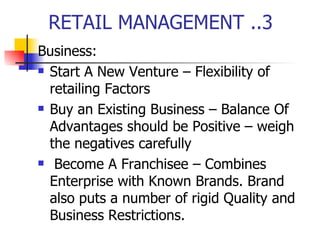 RETAIL MANAGEMENT ..3 Business: Start A New Venture – Flexibility of retailing Factors Buy an Existing Business – Balance Of Advantages should be Positive – weigh the negatives carefully Become A Franchisee – Combines Enterprise with Known Brands. Brand also puts a number of rigid Quality and Business Restrictions. 
