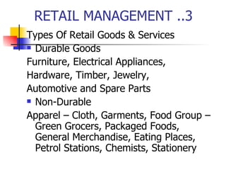 RETAIL MANAGEMENT ..3 Types Of Retail Goods & Services Durable Goods Furniture, Electrical Appliances, Hardware, Timber, Jewelry, Automotive and Spare Parts Non-Durable Apparel – Cloth, Garments, Food Group – Green Grocers, Packaged Foods, General Merchandise, Eating Places, Petrol Stations, Chemists, Stationery 