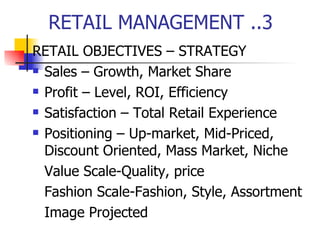 RETAIL MANAGEMENT ..3 RETAIL OBJECTIVES – STRATEGY Sales – Growth, Market Share Profit – Level, ROI, Efficiency Satisfaction – Total Retail Experience Positioning – Up-market, Mid-Priced, Discount Oriented, Mass Market, Niche Value Scale-Quality, price Fashion Scale-Fashion, Style, Assortment Image Projected 