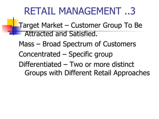 RETAIL MANAGEMENT ..3 Target Market – Customer Group To Be Attracted and Satisfied. Mass – Broad Spectrum of Customers Concentrated – Specific group Differentiated – Two or more distinct Groups with Different Retail Approaches 