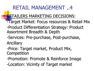 RETAIL MANAGEMENT ..4 RETAILERS MARKETING DECISIONS: -Target Market: Focus resources & Retail Mix -Product Differentiation Strategy: Product Assortment Breadth & Depth -Services: Pre-purchase, Post-purchase, Ancillary -Price: Target market, Product Mix, Competition  -Promotion: Promote & Reinforce Image -Location: Vicinity of Target market 