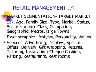 RETAIL MANAGEMENT ..4 MARKET SEGMENTATION- TARGET MARKET Sex, Age, Family Size -Type, Marital, Status, Socio-economic Class, Occupation, Geographic: Metros, large Towns Psychographic: lifestyles, Personality, Values Services: Advertising, Displays, Special Offers; Delivery, Gift Wrapping, Returns, Tailoring, Installation; Cheque Cashing, Parking, Restaurants, Rest rooms 