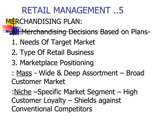 RETAIL MANAGEMENT ..5 MERCHANDISING PLAN: All Merchandising Decisions Based on Plans- 1. Needs Of Target Market 2. Type Of Retail Business 3. Marketplace Positioning :  Mass  - Wide & Deep Assortment – Broad Customer Market : Niche  –Specific Market Segment – High Customer Loyalty – Shields against Conventional Competitors 