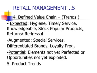 RETAIL MANAGEMENT ..5 4. Defined Value Chain – (Trends ) -  Expected : Hygiene, Timely Service,  Knowledgeable, Stock Popular Products,  Returns/ Redressal   - Augmented : Special Services,  Differentiated Brands, Loyalty Prog . - Potential : Elements not yet Perfected or  Opportunities not yet exploited. 5. Product Trends 