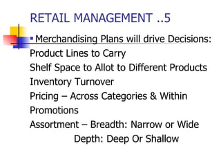 RETAIL MANAGEMENT ..5 Merchandising Plans will drive Decisions: Product Lines to Carry Shelf Space to Allot to Different Products Inventory Turnover Pricing – Across Categories & Within Promotions Assortment – Breadth: Narrow or Wide Depth: Deep Or Shallow 