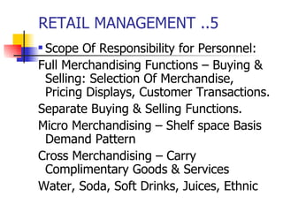 RETAIL MANAGEMENT ..5 Scope Of Responsibility for Personnel: Full Merchandising Functions – Buying & Selling: Selection Of Merchandise, Pricing Displays, Customer Transactions. Separate Buying & Selling Functions. Micro Merchandising – Shelf space Basis Demand Pattern Cross Merchandising – Carry Complimentary Goods & Services Water, Soda, Soft Drinks, Juices, Ethnic 
