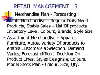 RETAIL MANAGEMENT ..5  Merchandise Plan - Forecasting : Staple Merchandise – Regular Daily Need Products, Stable Sales – List Of products, Inventory Level, Colours, Brands, Style Size Assortment Merchandise – Apparel, Furniture, Autos. Variety Of products to enable Customers a Selection. Demand Varies, Forecast difficult. Decision On Product Lines, Styles Designs & Colours. Model Stock Plan - Colour, Size, Qty.  