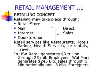 RETAIL MANAGEMENT ..1 RETAILING CONCEPT Retailing may take place through: Retail Store Mail Direct Internet Sales Door-to-door Retail services like Restaurants, Hotels, Parlour, Health Services, car rentals, Travel In USA Retail generates $3 trillion through 23 mil. Employees. Wal Mart generates $245 Bio. sales through 1 Mio.nationally and .3 Mio. Foreigners. 