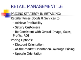 RETAIL MANAGEMENT ..6 PRICING STRATEGY IN RETAILING: Retailer Prices Goods & Services to: - Achieve Profitability - Satisfy Customers - Be Consistent with Overall Image, Sales, Profits, ROI Pricing Options: - Discount Orientation - At-the-market Orientation- Average Pricing - Upscale Orientation 