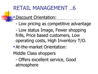 RETAIL MANAGEMENT ..6 Discount Orientation: - Low pricing as competitive advantage - Low status Image, Fewer shopping  frills, Price based customers, Low operating costs, High Inventory T/O. At-the-market Orientation: Middle Class shoppers - Offers excellent service, Good atmosphere 