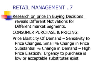 RETAIL MANAGEMENT ..7 Research on price In Buying Decisions reveals Different Motivations for Different market Segments. CONSUMER PURCHASE & PRICING: Price Elasticity Of Demand – Sensitivity to Price Changes. Small % Change in Price Substantial % Change in Demand – High Price Elasticity. Urgency to purchase is low or acceptable substitutes exist.  