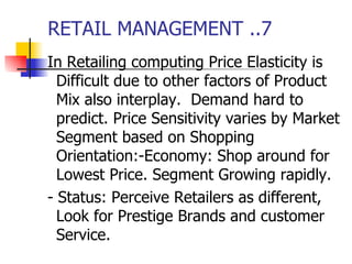 RETAIL MANAGEMENT ..7 In Retailing computing Price Elasticity is Difficult due to other factors of Product Mix also interplay.  Demand hard to predict. Price Sensitivity varies by Market Segment based on Shopping Orientation:-Economy: Shop around for Lowest Price. Segment Growing rapidly. - Status: Perceive Retailers as different, Look for Prestige Brands and customer Service.  