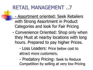 RETAIL MANAGEMENT ..7 - Assortment oriented: Seek Retailers with Strong Assortment in Product Categories and look for Fair Pricing - Convenience Oriented: Shop only when they Must at nearby locations with long hours. Prepared to pay higher Prices. -  Loss Leaders:  Price below cost to attract more customers . - Predatory Pricing:  Seek to Reduce   Competition by selling at very low Pricing  