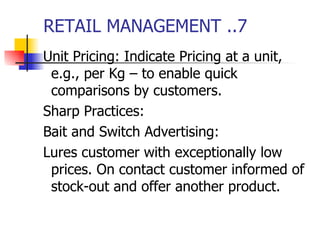 RETAIL MANAGEMENT ..7 Unit Pricing: Indicate Pricing at a unit, e.g., per Kg – to enable quick comparisons by customers. Sharp Practices: Bait and Switch Advertising: Lures customer with exceptionally low prices. On contact customer informed of stock-out and offer another product. 