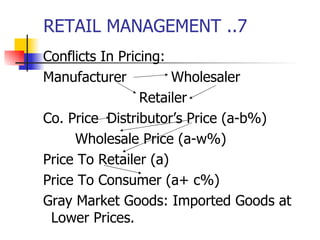RETAIL MANAGEMENT ..7 Conflicts In Pricing: Manufacturer Wholesaler Retailer Co. Price Distributor’s Price (a-b%) Wholesale Price (a-w%) Price To Retailer (a) Price To Consumer (a+ c%) Gray Market Goods: Imported Goods at Lower Prices. 
