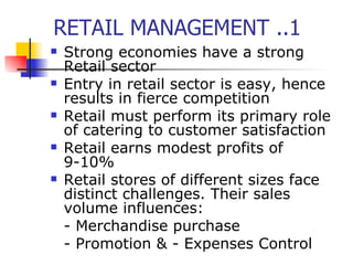 RETAIL MANAGEMENT ..1 Strong economies have a strong Retail sector Entry in retail sector is easy, hence results in fierce competition Retail must perform its primary role of catering to customer satisfaction Retail earns modest profits of 9-10% Retail stores of different sizes face distinct challenges. Their sales volume influences: - Merchandise purchase - Promotion & - Expenses Control 