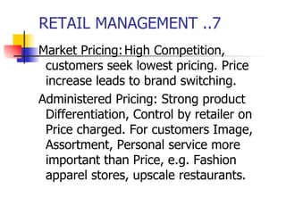 RETAIL MANAGEMENT ..7 Market Pricing: High Competition, customers seek lowest pricing. Price increase leads to brand switching. Administered Pricing: Strong product Differentiation, Control by retailer on Price charged. For customers Image, Assortment, Personal service more important than Price, e.g. Fashion apparel stores, upscale restaurants. 