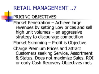 RETAIL MANAGEMENT ..7 PRICING OBJECTIVES: Market Penetration – Achieve large revenues by setting Low prices and sell high unit volumes – an aggressive strategy to discourage competition Market Skimming – Profit is Objective. Charge Premium Prices and attract Customers seeking Service, Assortment & Status. Does not maximize Sales. ROI or early Cash Recovery Objectives met. 