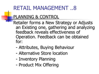 RETAIL MANAGEMENT ..8 PLANNING & CONTROL Retailer forms a New Strategy or Adjusts an Existing one, gathering and analyzing feedback reveals effectiveness of Operation. Feedback can be obtained for: - Attributes, Buying Behaviour - Alternative Store location - Inventory Planning - Product Mix Offering 