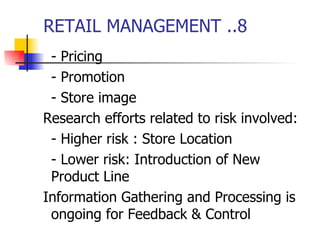 RETAIL MANAGEMENT ..8 - Pricing - Promotion - Store image Research efforts related to risk involved: - Higher risk : Store Location - Lower risk: Introduction of New Product Line Information Gathering and Processing is ongoing for Feedback & Control 