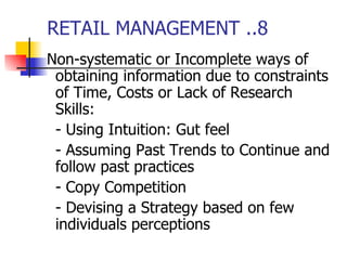 RETAIL MANAGEMENT ..8 Non-systematic or Incomplete ways of obtaining information due to constraints of Time, Costs or Lack of Research Skills: - Using Intuition: Gut feel - Assuming Past Trends to Continue and follow past practices - Copy Competition - Devising a Strategy based on few individuals perceptions 