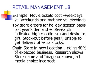RETAIL MANAGEMENT ..8 Example: Movie tickets cost –weekdays vs. weekends and matinee vs. evenings Toy store orders for holiday season basis last year’s demand +. Research indicated higher optimism and desire to gift. Stock-out before peak, unable to get delivery of extra stocks. Chain Store in new Location – doing 40% of expected business. Research shows Store name and Image unknown, ad media choice incorrect 