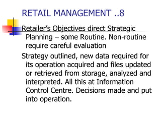 RETAIL MANAGEMENT ..8 Retailer’s Objectives direct Strategic Planning – some Routine. Non-routine require careful evaluation Strategy outlined, new data required for its operation acquired and files updated or retrieved from storage, analyzed and interpreted. All this at Information Control Centre. Decisions made and put into operation. 